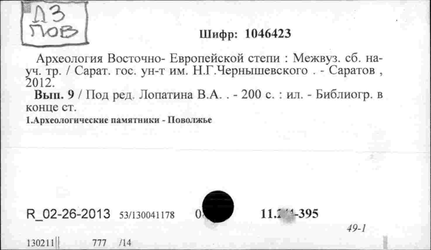 ﻿'Л з

Шифр: 1046423
Археология Восточно- Европейской степи : Межвуз. сб. науч. тр. / Сарат. гос. ун-т им. Н.Г.Чернышевского . - Саратов , 2012.
Вып. 9 / Под ред. Лопатина В.А. . - 200 с. : ил. - Библиогр. в конце ст.
ТАрхеологические памятники - Поволжье
R 02-26-2013 53/130041178	0*
11.1 -395
49-1
13021111
1П /14